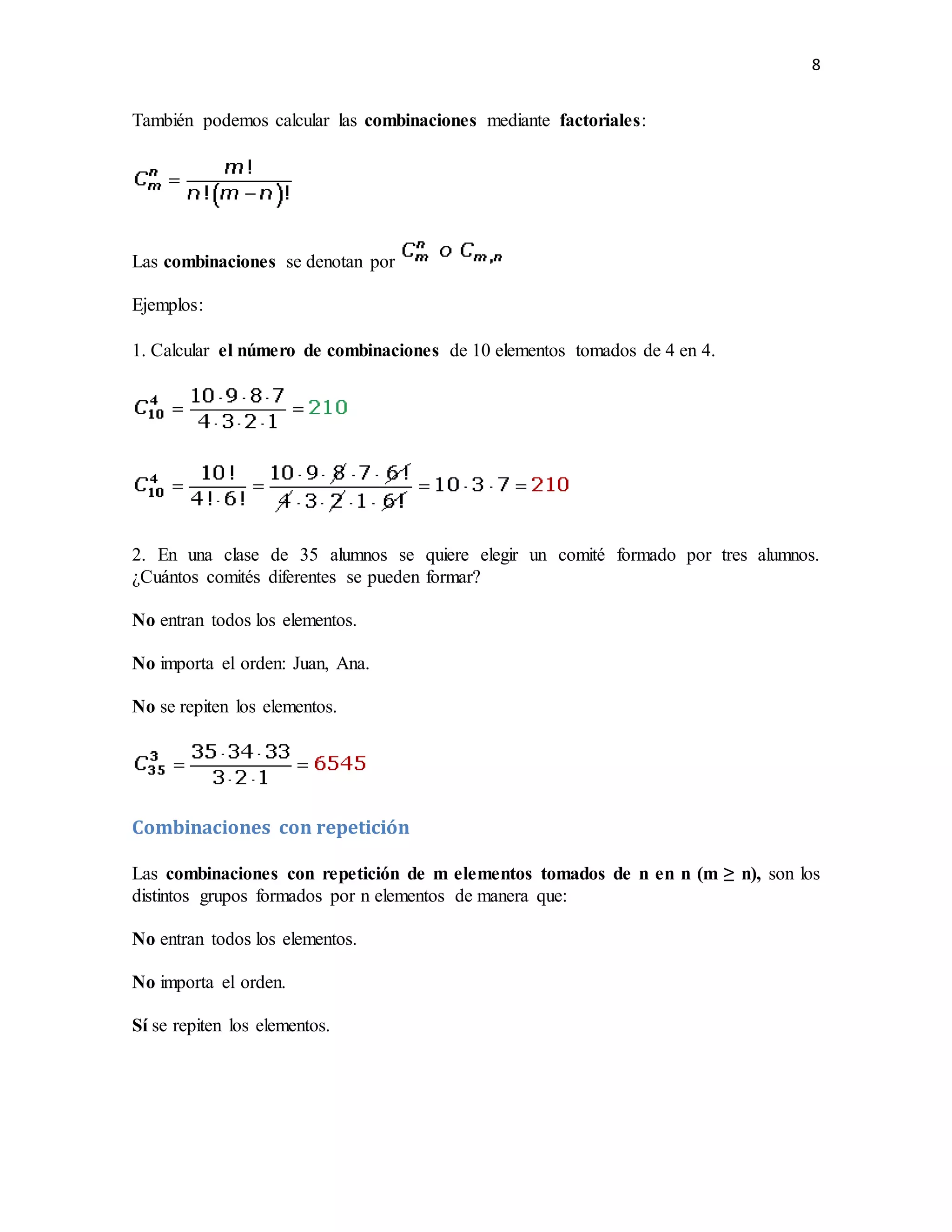8
También podemos calcular las combinaciones mediante factoriales:
Las combinaciones se denotan por
Ejemplos:
1. Calcular el número de combinaciones de 10 elementos tomados de 4 en 4.
2. En una clase de 35 alumnos se quiere elegir un comité formado por tres alumnos.
¿Cuántos comités diferentes se pueden formar?
No entran todos los elementos.
No importa el orden: Juan, Ana.
No se repiten los elementos.
Combinaciones con repetición
Las combinaciones con repetición de m elementos tomados de n en n (m ≥ n), son los
distintos grupos formados por n elementos de manera que:
No entran todos los elementos.
No importa el orden.
Sí se repiten los elementos.
 