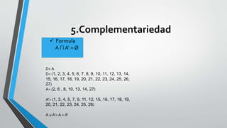 5.Complementariedad 
 Formula 
A ∩ A’ = Ø 
D= A 
D= (1, 2, 3, 4, 5, 6, 7, 8, 9, 10, 11, 12, 13, 14, 
15, 16, 17, 18, 19, 20, 21, 22, 23, 24, 25, 26, 
27) 
A= (2, 6 , 8, 10, 13, 14, 27) 
A’= (1, 3, 4, 5, 7, 9, 11, 12, 15, 16, 17, 18, 19, 
20, 21, 22, 23, 24, 25, 26) 
A u A’= A + A’ 
 