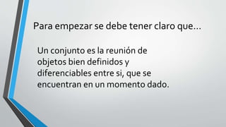 Para empezar se debe tener claro que… 
Un conjunto es la reunión de 
objetos bien definidos y 
diferenciables entre si, que se 
encuentran en un momento dado. 
 