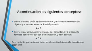 A continuación los siguientes conceptos: 
• Unión: Se llama unión de dos conjuntos A y B al conjunto formado por 
objetos que son elementos de A o de B, es decir: 
A u B 
• Intersección: Se llama intersección de dos conjuntos A y B al conjunto 
formado por objetos que son elementos de A y de B, es decir: 
A ∩ B 
Es el conjunto que contiene a todos los elementos de A que al mismo tiempo 
están en B. 
 