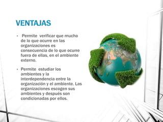 •    Permite verificar que mucho
    de lo que ocurre en las
    organizaciones es
    consecuencia de lo que ocurre
    fuera de ellas, en el ambiente
    externo.
•   Permite estudiar los
    ambientes y la
    interdependencia entre la
    organización y el ambiente. Las
    organizaciones escogen sus
    ambientes y después son
    condicionadas por ellos.
 