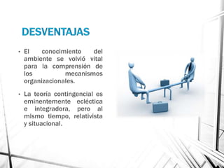 •   El    conocimiento   del
    ambiente se volvió vital
    para la comprensión de
    los          mecanismos
    organizacionales.
•   La teoría contingencial es
    eminentemente ecléctica
    e integradora, pero al
    mismo tiempo, relativista
    y situacional.
 
