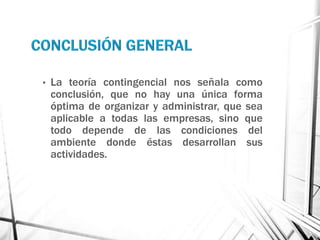 •   La teoría contingencial nos señala como
    conclusión, que no hay una única forma
    óptima de organizar y administrar, que sea
    aplicable a todas las empresas, sino que
    todo depende de las condiciones del
    ambiente donde éstas desarrollan sus
    actividades.
 