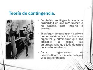 •   Se define contingencia como la
    posibilidad de que algo suceda o
    no suceda, algo incierto o
    eventual.
•   El enfoque de contingencia afirma
    que no existe una única forma de
    organizar y administrar que sea
    aplicable     a     todas      las
    empresas, sino que todo depende
    del medio ambiente.
•   Cada         organización     es
    independiente y en ella influyen
    variables diferentes.
 