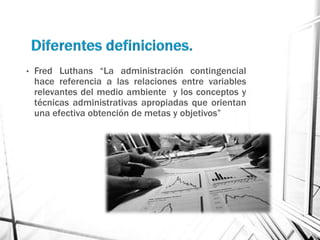•   Fred Luthans “La administración contingencial
    hace referencia a las relaciones entre variables
    relevantes del medio ambiente y los conceptos y
    técnicas administrativas apropiadas que orientan
    una efectiva obtención de metas y objetivos”
 