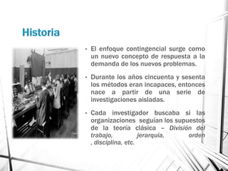 •   El enfoque contingencial surge como
    un nuevo concepto de respuesta a la
    demanda de los nuevos problemas.
•   Durante los años cincuenta y sesenta
    los métodos eran incapaces, entonces
    nace a partir de una serie de
    investigaciones aisladas.
•   Cada investigador buscaba si las
    organizaciones seguían los supuestos
    de la teoría clásica – División del
    trabajo,           jerarquía,  orden
    , disciplina, etc.
 