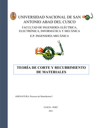UNIVERSIDAD NACIONAL DE SAN
ANTONIO ABAD DEL CUSCO
FACULTAD DE INGENIERÍA ELÉCTRICA,
ELECTRÓNICA, INFORMÁTICA Y MECÁNICA
E.P: INGENIERÍA MECÁNICA
TEORÍA DE CORTE Y RECUBRIMIENTO
DE MATERIALES
ASIGNATURA: Procesos de Manufactura I
CUSCO - PERÚ
2021
 