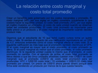 Crear un beneficio está gobernado por los costos marginales y promedio. El
costo marginal (MC, por sus siglas en inglés) considera únicamente lo que
costará hacer la siguiente unidad. El costo total promedio (ATC, por sus siglas
en inglés) muestra, en promedio, el costo de cada unidad cuando se observan
todas las unidades producidas. El costo total promedio es importante para
darle precio a un producto y el costo marginal es importante cuando decides
producir más.
Digamos que el estudiante de 10 que tomó cuatro cursos toma un quinto
curso y falla. Si sientes el impacto de una calificación reprobatoria en un GPA
de 4,0, entonces entiendes cómo el costo marginal afecta el costo total. Si la
siguiente calificación es más baja que el promedio, también disminuye el GPA.
Si el costo marginal es mayor que el costo promedio, el costo promedio se
eleva. Si el costo marginal es menor que el costo promedio, el costo promedio
disminuye. Si la siguiente unidad cuesta lo mismo que el promedio, el costo
promedio no cambia. Con el ejemplo de arriba, el costo total promedio se
eleva debido a que las cinco unidades añadidas cuestan más (US$11 de costo
marginal) que el promedio (US$10 de costo total promedio) para ser
producidas: ATC = US$155 costo total / 15 unidades = US$10,33 costo total
promedio por unidad. Un precio de US$10 ahora pierde dinero porque esta
firma está vendiendo un producto por menos de lo que cuesta hacerlo.
 