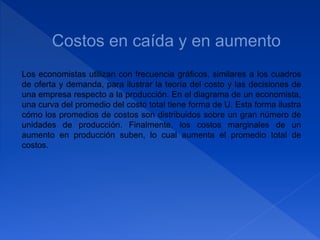 Los economistas utilizan con frecuencia gráficos, similares a los cuadros
de oferta y demanda, para ilustrar la teoría del costo y las decisiones de
una empresa respecto a la producción. En el diagrama de un economista,
una curva del promedio del costo total tiene forma de U. Esta forma ilustra
cómo los promedios de costos son distribuidos sobre un gran número de
unidades de producción. Finalmente, los costos marginales de un
aumento en producción suben, lo cual aumenta el promedio total de
costos.
 