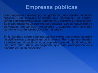 Son empresas creadas por el gobierno para prestar servicios
públicos. Son aquellas entidades que pertenecen al Estado,
tienen personalidad jurídica, patrimonio y régimen jurídico propio.
Se crean mediante un decreto del Ejecutivo, para la realización de
actividades mercantiles, Industriales y cualquier otra actividad
conforme a su denominación y forma jurídica.
En la literatura sobre empresa pública existe una amplia variedad
de definiciones y acepciones de la misma. Por lo general tienden
a señalar, en primer término, la propiedad parcial o total del capital
por parte del Estado, en segundo, que esta participación está
fundada en un fin específico.
 