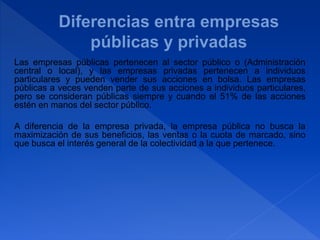 Las empresas públicas pertenecen al sector público o (Administración
central o local), y las empresas privadas pertenecen a individuos
particulares y pueden vender sus acciones en bolsa. Las empresas
públicas a veces venden parte de sus acciones a individuos particulares,
pero se consideran públicas siempre y cuando el 51% de las acciones
estén en manos del sector público.
A diferencia de la empresa privada, la empresa pública no busca la
maximización de sus beneficios, las ventas o la cuota de marcado, sino
que busca el interés general de la colectividad a la que pertenece.
 