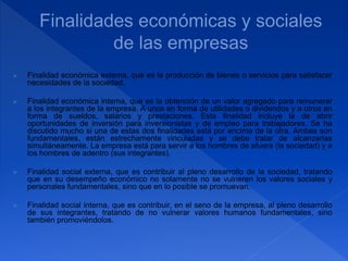  Finalidad económica externa, que es la producción de bienes o servicios para satisfacer
necesidades de la sociedad.
 Finalidad económica interna, que es la obtención de un valor agregado para remunerar
a los integrantes de la empresa. A unos en forma de utilidades o dividendos y a otros en
forma de sueldos, salarios y prestaciones. Esta finalidad incluye la de abrir
oportunidades de inversión para inversionistas y de empleo para trabajadores. Se ha
discutido mucho si una de estas dos finalidades está por encima de la otra. Ambas son
fundamentales, están estrechamente vinculadas y se debe tratar de alcanzarlas
simultáneamente. La empresa está para servir a los hombres de afuera (la sociedad) y a
los hombres de adentro (sus integrantes).
 Finalidad social externa, que es contribuir al pleno desarrollo de la sociedad, tratando
que en su desempeño económico no solamente no se vulneren los valores sociales y
personales fundamentales, sino que en lo posible se promuevan.
 Finalidad social interna, que es contribuir, en el seno de la empresa, al pleno desarrollo
de sus integrantes, tratando de no vulnerar valores humanos fundamentales, sino
también promoviéndolos.
 
