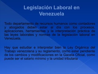 Todo departamento de recursos humanos como contadores
y abogados deben estar al día con los procesos,
aplicaciones, herramientas y la interpretación práctica de
las leyes laborales y normas de la legislación laboral en
Venezuela.
Hay que estudiar e interpretar bien la Ley Orgánica del
Trabajo venezolana y su reglamento, como estar pendiente
de los cambios y modificaciones en la Gaceta Oficial, como
puede ser el salario mínimo y la unidad tributaria
 