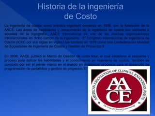 La ingeniería de costos como práctica ingenieril comenzó en 1956, con la fundación de la
AACE. Las áreas de habilidades y conocimiento de la ingeniería de costos son similares a
aquellas de la topografía. AACE International es una de las muchas organizaciones
internacionales en dicho campo de la ingeniería . El Congreso Internacional de Ingeniería de
Costos (ICEC por sus siglas en ingles) fue fundado en 1976 como una Confederación Mundial
de Sociedades de Ingeniería de Costos y Gestión de Proyectos.9
En 2006, AACE publicó el Marco de Gestión de costo total, el cual establece el esquema y
proceso para aplicar las habilidades y el conocimiento en ingeniería de costos. También es
conocido por ser el primer marco en el mundo en establecer procesos para el desarrollo de
programación de portafolios y gestión de proyectos.10
 
