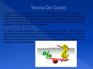La teoría de los costos es un teoría central de la producción de bienes y
servicios, porque el ingreso de cualquier actividad económica deberá ser
superior a su costo. Este principio económico fundamentalmente rige en todo
el ámbito económico por ello es que el estudio del costo siempre se encuentra
aparejado a el del correspondiente ingreso.
El costo ha sido estudiado desde diversos puntos de vistas, ya que
generándose a el interior de la empresa debemos expresar que los puntos de
vistas económicos y contables se complementan en formal tal que si se
elimina el estudio de la teoría económica de los costos no se comprenderá su
naturaleza, ni su importancia.
 