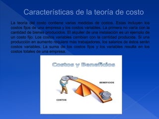 La teoría del costo contiene varias medidas de costos. Estas incluyen los
costos fijos de una empresa y los costos variables. La primera no varía con la
cantidad de bienes producidos. El alquiler de una instalación es un ejemplo de
un costo fijo. Los costos variables cambian con la cantidad producida. Si una
producción en aumento requiere más trabajadores, los salarios de éstos serán
costos variables. La suma de los costos fijos y los variables resulta en los
costos totales de una empresa.
 