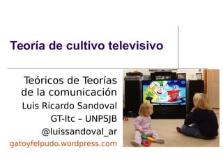 Teoría de cultivo televisivo
Teóricos de Teorías
de la comunicación
Luis Ricardo Sandoval
GT-Itc – UNPSJB
@luissandoval_ar
gatoyfelpudo.wordpress.com
 