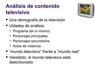 Análisis de contenido
televisivo
 Una demografía de la televisión
 Uidades de análisis:
 Programa (en sí mismo)
 Personajes principales
 Personajes secundarios
 Actos de violencia
 “mundo televisivo” frente a “mundo real”
 Veredicto: el mundo televisivo está
distorsionado
 
