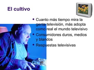 El cultivo
 Cuanto más tiempo mira la
gente televisión, más adopta
como real el mundo televisivo
 Consumidores duros, medios
y blandos
 Respuestas televisivas
 