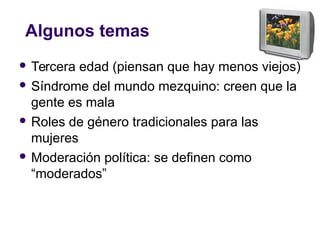 Algunos temas
 Tercera edad (piensan que hay menos viejos)
 Síndrome del mundo mezquino: creen que la
gente es mala
 Roles de género tradicionales para las
mujeres
 Moderación política: se definen como
“moderados”
 