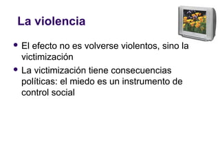 La violencia
 El efecto no es volverse violentos, sino la
victimización
 La victimización tiene consecuencias
políticas: el miedo es un instrumento de
control social
 