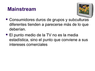 Mainstream
 Consumidores duros de grupos y subculturas
diferentes tienden a parecerse más de lo que
deberían.
 El punto medio de la TV no es la media
estadística, sino el punto que conviene a sus
intereses comerciales
 