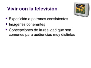 Vivir con la televisión
 Exposición a patrones consistentes
 Imágenes coherentes
 Concepciones de la realidad que son
comunes para audiencias muy distintas
 