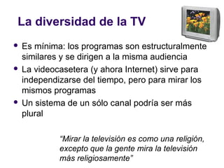 La diversidad de la TV
 Es mínima: los programas son estructuralmente
similares y se dirigen a la misma audiencia
 La videocasetera (y ahora Internet) sirve para
independizarse del tiempo, pero para mirar los
mismos programas
 Un sistema de un sólo canal podría ser más
plural
“Mirar la televisión es como una religión,
excepto que la gente mira la televisión
más religiosamente”
 