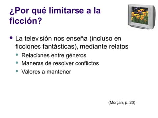 ¿Por qué limitarse a la
ficción?
 La televisión nos enseña (incluso en
ficciones fantásticas), mediante relatos
 Relaciones entre géneros
 Maneras de resolver conflictos
 Valores a mantener
(Morgan, p. 20)
 