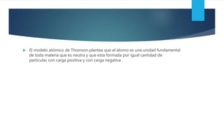  El modelo atómico de Thomson plantea que el átomo es una unidad fundamental
de toda materia que es neutra y que esta formada por igual cantidad de
partículas con carga positiva y con carga negativa .
 