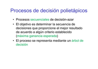 Procesos de decisión polietápicos
• Procesos secuenciales de decisión-azar
• El objetivo es determinar la secuencia de
decisiones que proporcione el mejor resultado
de acuerdo a algún criterio establecido
(máxima ganancia esperada)
• El proceso se representa mediante un árbol de
decisión
 