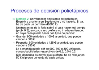 □ Ejemplo 2: Un vendedor ambulante se plantea en
Enero ir a una feria en Septiembre o no hacerlo. Si va,
ha de pedir un permiso (40000 €)
Un mes antes de la feria sabrá si va a hacer mal tiempo
(prob. 0.3), en cuyo caso prefiere no ir, o buen tiempo,
en cuyo caso puede hacer dos tipos de pedido:
– Grande: 900 unidades a 100 € la unidad, que puede
vender a 300 €
– Pequeño: 600 unidades a 125 € la unidad, que puede
vender a 350 €
La demanda puede ser de 900, 600 ó 300 unidades,
con probabilidades respectivas de 0.3, 0.5 ó 0.2
Si la demanda es mayor que la oferta, ha de rebajar en
50 € el precio de venta de cada unidad
Procesos de decisión polietápicos
 