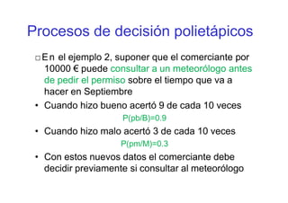□En el ejemplo 2, suponer que el comerciante por
10000 € puede consultar a un meteorólogo antes
de pedir el permiso sobre el tiempo que va a
hacer en Septiembre
• Cuando hizo bueno acertó 9 de cada 10 veces
P(pb/B)=0.9
• Cuando hizo malo acertó 3 de cada 10 veces
P(pm/M)=0.3
• Con estos nuevos datos el comerciante debe
decidir previamente si consultar al meteorólogo
Procesos de decisión polietápicos
 