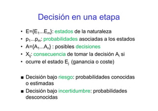 Decisión en una etapa
• E={E1...Em}: estados de la naturaleza
• p1...pm: probabilidades asociadas a los estados
• A={A1...An} : posibles decisiones
• Xij: consecuencia de tomar la decisión Ai si
• ocurre el estado Ej (ganancia o coste)
■ Decisión bajo riesgo: probabilidades conocidas
o estimadas
■ Decisión bajo incertidumbre: probabilidades
desconocidas
 
