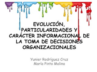EVOLUCIÓN,
PARTICULARIDADES Y
CARÁCTER INFORMACIONAL DE
LA TOMA DE DECISIONES
ORGANIZACIONALES
Yunier Rodríguez Cruz
María Pinto Molina
 