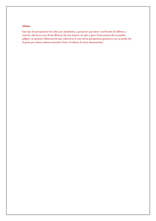 olfativa
Este tipo de percepciones han sido poco estudiadas, y parece ser que tienen una función de defensa o
reacción alarma en caso de las olfativas (de esta manera, un olor a gas o humo avisaría de un posible
peligro); se aprecian influencias de tipo cultural en el caso de las percepciones gustativas (así, se puede dar
el gusto por ciertos sabores conocidos frente al rechazo de otros desconocidos)
 
