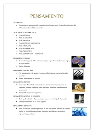 PENSAMIENTO
 CONCEPTO
 Conocemos por pensamiento la capacidad mental para ordenar, dar sentido e interpretar las
informaciones disponibles en el cerebro
 SE DISTINGUEN VARIOS TIPOS:
 PENS. RACIONAL
 PENS.IMAGINATIVO
 PENS. CREADOR
 PENS. INTUITIVO O CONCRETO
 PENS. ABSTRACTO
 PENS. REPRODUCTIVO
 PENS.PRODUCTIVO
 PENS. CONVERGENTE / DIVERGENTE
PENSAMIENTO RACIONAL
 Se caracteriza por la elaboración de conceptos y por el uso de los modos lógicos
de razonamiento
 Ejemp: deducción
PENSAMIENTO IMAGINATIVO
 Por la imaginación y la fantasía , la mente recibe imágenes que nunca han sido
percibidas
 Ejemp: predecoración de una casa
PENSAMIENTO CREADOR
 Hace que se desarrolle la creatividad y sus determinadas respuestas, como en
creaciones artísticas, científicas...todas estas están conectadas con este tipo de
pensamiento
 Ejemp:estilo propio de cada persona.
PENSAMIENTO INTUITIVO O CONCRETO
 Todo queda reducido a algo concreto por poseer un nivel bajo de abstracción
 Ejemp:presentimiento de un hecho negativo
PENSAMIENTO ABSTRACTO
 Tiene relación con conceptos genéricos; en este pensamiento todo tipo de rasgos o
hechos no son incluidos y según sus respuestas se dividen en: pensamiento
reproductivo y productivo
 