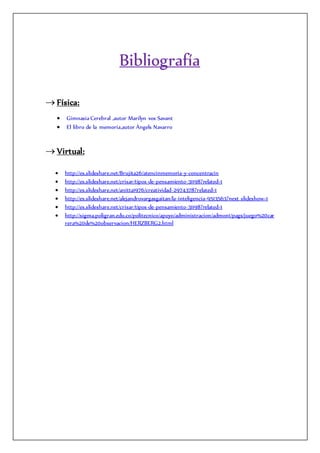 Bibliografía
 Física:
 Gimnasia Cerebral ,autor Marilyn vos Savant
 El libro de la memoria,autor Àngels Navarro
 Virtual:
 http://es.slideshare.net/Brujita26/atencinmemoria-y-concentracin
 http://es.slideshare.net/crisar/tipos-de-pensamiento-31198?related=1
 http://es.slideshare.net/anitta1976/creatividad-2974378?related=1
 http://es.slideshare.net/alejandrovargasgaitan/la-inteligencia-9513563?next_slideshow=1
 http://es.slideshare.net/crisar/tipos-de-pensamiento-31198?related=1
 http://sigma.poligran.edu.co/politecnico/apoyo/administracion/admon1/pags/juego%20car
rera%20de%20observacion/HERZBERG2.html
 