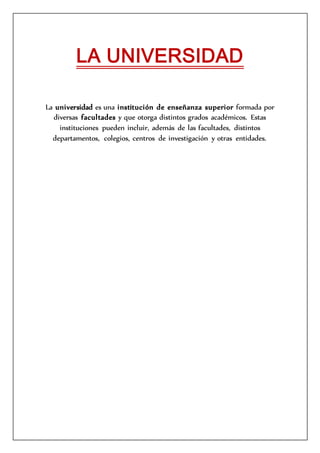 LA UNIVERSIDAD
La universidad es una institución de enseñanza superior formada por
diversas facultades y que otorga distintos grados académicos. Estas
instituciones pueden incluir, además de las facultades, distintos
departamentos, colegios, centros de investigación y otras entidades.
 