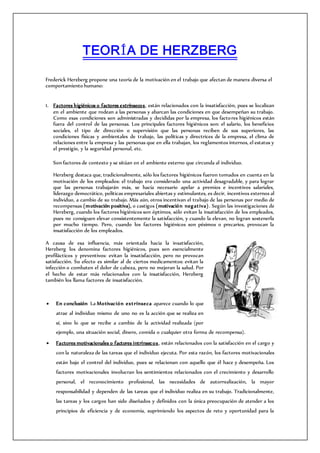 TEORÍA DE HERZBERG
Frederick Herzberg propone una teoría de la motivación en el trabajo que afectan de manera diversa el
comportamiento humano:
1. Factores higiénicos o factores extrínsecos, están relacionados con la insatisfacción, pues se localizan
en el ambiente que rodean a las personas y abarcan las condiciones en que desempeñan su trabajo.
Como esas condiciones son administradas y decididas por la empresa, los factores higiénicos están
fuera del control de las personas. Los principales factores higiénicos son: el salario, los beneficios
sociales, el tipo de dirección o supervisión que las personas reciben de sus superiores, las
condiciones físicas y ambientales de trabajo, las políticas y directrices de la empresa, el clima de
relaciones entre la empresa y las personas que en ella trabajan, los reglamentos internos, el estatus y
el prestigio, y la seguridad personal, etc.
Son factores de contexto y se sitúan en el ambiente externo que circunda al individuo.
Herzberg destaca que, tradicionalmente, sólo los factores higiénicos fueron tomados en cuenta en la
motivación de los empleados: el trabajo era considerado una actividad desagradable, y para lograr
que las personas trabajarán más, se hacía necesario apelar a premios e incentivos salariales,
liderazgo democrático, políticas empresariales abiertas y estimulantes, es decir, incentivos externos al
individuo, a cambio de su trabajo. Más aún, otros incentivan el trabajo de las personas por medio de
recompensas (motivación positiva), o castigos (motivación negativa). Según las investigaciones de
Herzberg, cuando los factores higiénicos son óptimos, sólo evitan la insatisfacción de los empleados,
pues no consiguen elevar consistentemente la satisfacción, y cuando la elevan, no logran sostenerla
por mucho tiempo. Pero, cuando los factores higiénicos son pésimos o precarios, provocan la
insatisfacción de los empleados.
A causa de esa influencia, más orientada hacia la insatisfacción,
Herzberg los denomina factores higiénicos, pues son esencialmente
profilácticos y preventivos: evitan la insatisfacción, pero no provocan
satisfacción. Su efecto es similar al de ciertos medicamentos: evitan la
infección o combaten el dolor de cabeza, pero no mejoran la salud. Por
el hecho de estar más relacionados con la insatisfacción, Herzberg
también los llama factores de insatisfacción.
 En conclusión La Motivación extrínseca aparece cuando lo que
atrae al individuo mismo de uno no es la acción que se realiza en
sí, sino lo que se recibe a cambio de la actividad realizada (por
ejemplo, una situación social, dinero, comida o cualquier otra forma de recompensa).
 Factores motivacionales o factores intrínsecos, están relacionados con la satisfacción en el cargo y
con la naturaleza de las tareas que el individuo ejecuta. Por esta razón, los factores motivacionales
están bajo el control del individuo, pues se relacionan con aquello que él hace y desempeña. Los
factores motivacionales involucran los sentimientos relacionados con el crecimiento y desarrollo
personal, el reconocimiento profesional, las necesidades de autorrealización, la mayor
responsabilidad y dependen de las tareas que el individuo realiza en su trabajo. Tradicionalmente,
las tareas y los cargos han sido diseñados y definidos con la única preocupación de atender a los
principios de eficiencia y de economía, suprimiendo los aspectos de reto y oportunidad para la
 