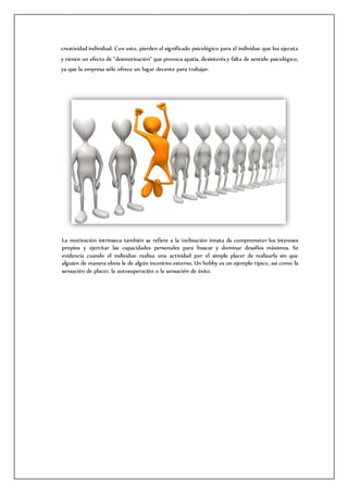 creatividad individual. Con esto, pierden el significado psicológico para el individuo que los ejecuta
y tienen un efecto de "desmotivación" que provoca apatía, desinterés y falta de sentido psicológico,
ya que la empresa sólo ofrece un lugar decente para trabajar.
La motivación intrínseca también se refiere a la inclinación innata de comprometer los intereses
propios y ejercitar las capacidades personales para buscar y dominar desafíos máximos. Se
evidencia cuando el individuo realiza una actividad por el simple placer de realizarla sin que
alguien de manera obvia le de algún incentivo externo. Un hobby es un ejemplo típico, así como la
sensación de placer, la autosuperación o la sensación de éxito.
 