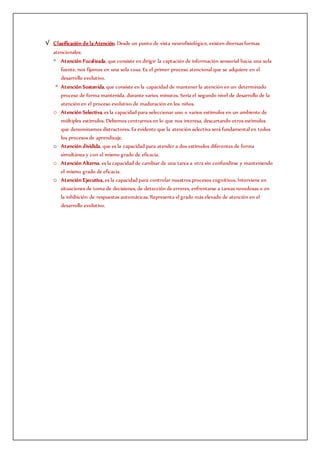 √ Clasificación de la Atención. Desde un punto de vista neurofisiológico, existen diversas formas
atencionales:
◦ Atención Focalizada, que consiste en dirigir la captación de información sensorial hacia una sola
fuente, nos fijamos en una sola cosa. Es el primer proceso atencional que se adquiere en el
desarrollo evolutivo.
◦ Atención Sostenida, que consiste en la capacidad de mantener la atención en un determinado
proceso de forma mantenida, durante varios minutos. Sería el segundo nivel de desarrollo de la
atención en el proceso evolutivo de maduración en los niños.
o Atención Selectiva, es la capacidad para seleccionar uno o varios estímulos en un ambiente de
múltiples estímulos. Debemos centrarnos en lo que nos interesa, descartando otros estímulos
que denominamos distractores. Es evidente que la atención selectiva será fundamental en todos
los procesos de aprendizaje.
o Atención dividida, que es la capacidad para atender a dos estímulos diferentes de forma
simultánea y con el mismo grado de eficacia.
o Atención Alterna, es la capacidad de cambiar de una tarea a otra sin confundirse y manteniendo
el mismo grado de eficacia.
o Atención Ejecutiva, es la capacidad para controlar nuestros procesos cognitivos. Interviene en
situaciones de toma de decisiones, de detección de errores, enfrentarse a tareas novedosas o en
la inhibición de respuestas automáticas. Representa el grado más elevado de atención en el
desarrollo evolutivo.
 
