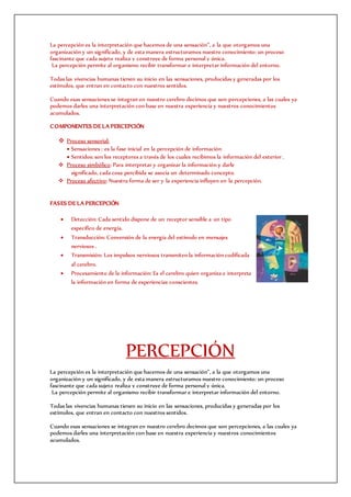 La percepción es la interpretación que hacemos de una sensación”, a la que otorgamos una
organización y un significado, y de esta manera estructuramos nuestro conocimiento: un proceso
fascinante que cada sujeto realiza y construye de forma personal y única.
La percepción permite al organismo recibir transformar e interpretar información del entorno.
Todas las vivencias humanas tienen su inicio en las sensaciones, producidas y generadas por los
estímulos, que entran en contacto con nuestros sentidos.
Cuando esas sensaciones se integran en nuestro cerebro decimos que son percepciones, a las cuales ya
podemos darles una interpretación con base en nuestra experiencia y nuestros conocimientos
acumulados.
COMPONENTES DE LA PERCEPCIÓN
 Proceso sensorial:
 Sensaciones : es la fase inicial en la percepción de información
 Sentidos: son los receptores a través de los cuales recibimos la información del exterior .
 Proceso simbólico: Para interpretar y organizar la información y darle
significado, cada cosa percibida se asocia un determinado concepto.
 Proceso afectivo: Nuestra forma de ser y la experiencia influyen en la percepción.
FASES DE LA PERCEPCIÓN
 Detección: Cada sentido dispone de un receptor sensible a un tipo
específico de energía.
 Transducción: Conversión de la energía del estímulo en mensajes
nerviosos .
 Transmisión: Los impulsos nerviosos transmiten la información codificada
al cerebro.
 Procesamiento de la información: Es el cerebro quien organiza e interpreta
la información en forma de experiencias conscientes.
PERCEPCIÓN
La percepción es la interpretación que hacemos de una sensación”, a la que otorgamos una
organización y un significado, y de esta manera estructuramos nuestro conocimiento: un proceso
fascinante que cada sujeto realiza y construye de forma personal y única.
La percepción permite al organismo recibir transformar e interpretar información del entorno.
Todas las vivencias humanas tienen su inicio en las sensaciones, producidas y generadas por los
estímulos, que entran en contacto con nuestros sentidos.
Cuando esas sensaciones se integran en nuestro cerebro decimos que son percepciones, a las cuales ya
podemos darles una interpretación con base en nuestra experiencia y nuestros conocimientos
acumulados.
 