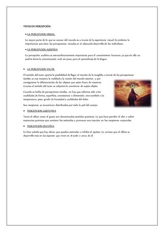 TIPOS DE PERCEPCIÓN
 LA PERCEPCION VISUAL.
La mayor parte de lo que se conoce del mundo es a través de la experiencia visual. Es evidente la
importancia que tiene las percepciones visuales en el adecuado desarrollo de los individuos.
 LA PERCEPCION AUDITIVA
La percepción auditiva es extraordinariamente importante para el conocimiento humano, ya que sin ella no
podría darse la comunicación oral; así pues, para el aprendizaje de la lengua.
 LA PERCEPCION TACTIL
El sentido del tacto aporta la posibilidad de llegar al mundo de lo tangible; a través de las percepciones
táctiles se nos muestra la realidad y la noción del mundo exterior, y por
consiguiente la diferenciación de los objetos que están fuera de nosotros.
Gracias al sentido del tacto se adquiere la conciencia de sujeto-objeto.
Cuando se habla de percepciones táctiles, no hay que referirse sólo a las
cualidades de forma, superficie, consistencia o dimensión, sino también a la
temperatura, peso, grado de humedad y cualidades del dolor.
Sus receptores se encuentran distribuidos por toda la piel del cuerpo.
 PERCEPCION GUSTATIVA
Tanto el olfato como el gusto son denominados sentidos químicos. Lo que hace percibir el olor o sabor
sustancias químicas que contiene los estímulos y provocan una reacción en los receptores corporales.
 PERCEPCION OLFATIVA
Es bien sabido que hay olores que puedan estimular o inhibir el apetito. Lo curioso que el olfato se
desarrolla más en las especies que viven en el suelo o cerca de él.
 