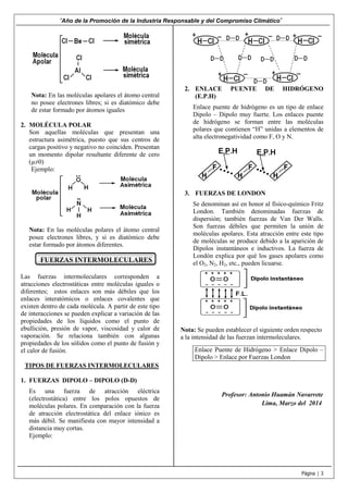 “Año de la Promoción de la Industria Responsable y del Compromiso Climático”

Nota: En las moléculas apolares el átomo central
no posee electrones libres; si es diatómico debe
de estar formado por átomos iguales
2. MOLÉCULA POLAR
Son aquellas moléculas que presentan una
estructura asimétrica, puesto que sus centros de
cargas positivo y negativo no coinciden. Presentan
un momento dipolar resultante diferente de cero
(µ≠0)
Ejemplo:

2. ENLACE
(E.P.H)

PUENTE

DE

HIDRÓGENO

Enlace puente de hidrógeno es un tipo de enlace
Dipolo – Dipolo muy fuerte. Los enlaces puente
de hidrógeno se forman entre las moléculas
polares que contienen “H” unidas a elementos de
alta electronegatividad como F, O y N.

3. FUERZAS DE LONDON

Nota: En las moléculas polares el átomo central
posee electrones libres, y si es diatómico debe
estar formado por átomos diferentes.

FUERZAS INTERMOLECULARES
Las fuerzas intermoleculares corresponden a
atracciones electrostáticas entre moléculas iguales o
diferentes; estos enlaces son más débiles que los
enlaces interatómicos o enlaces covalentes que
existen dentro de cada molécula. A partir de este tipo
de interacciones se pueden explicar a variación de las
propiedades de los líquidos como el punto de
ebullición, presión de vapor, viscosidad y calor de
vaporación. Se relaciona también con algunas
propiedades de los sólidos como el punto de fusión y
el calor de fusión.

Se denominan así en honor al físico-químico Fritz
London. También denominadas fuerzas de
dispersión; también fuerzas de Van Der Walls.
Son fuerzas débiles que permiten la unión de
moléculas apolares. Esta atracción entre este tipo
de moléculas se produce debido a la aparición de
Dipolos instantáneos e inductivos. La fuerza de
Londón explica por qué los gases apolares como
el O2, N2, H2, etc., pueden licuarse.

Nota: Se pueden establecer el siguiente orden respecto
a la intensidad de las fuerzan intermoleculares.
Enlace Puente de Hidrógeno > Enlace Dipolo –
Dipolo > Enlace por Fuerzas London

TIPOS DE FUERZAS INTERMOLECULARES
1. FUERZAS DIPOLO – DIPOLO (D-D)
Es una fuerza de atracción eléctrica
(electrostática) entre los polos opuestos de
moléculas polares. En comparación con la fuerza
de atracción electrostática del enlace iónico es
más débil. Se manifiesta con mayor intensidad a
distancia muy cortas.
Ejemplo:

Profesor: Antonio Huamán Navarrete
Lima, Marzo del 2014

Página | 3

 