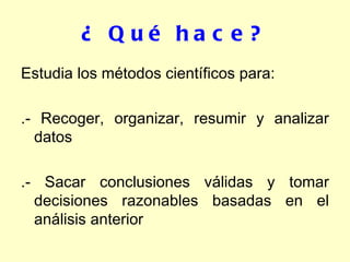 ¿ Qué hace? Estudia los métodos científicos para: .- Recoger, organizar, resumir y analizar datos .- Sacar conclusiones válidas y tomar decisiones razonables basadas en el análisis anterior 