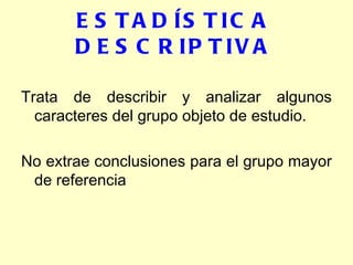 ESTADÍSTICA DESCRIPTIVA Trata de describir y analizar algunos caracteres del grupo objeto de estudio. No extrae conclusiones para el grupo mayor de referencia 