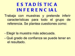 ESTADÍSTICA INFERENCIAL Trabaja con muestras y pretende inferir características para todo el grupo de referencia. Se plantea cuestiones como: - Elegir la muestra más adecuada. - Qué grado de confianza se puede tener en el resultado. 