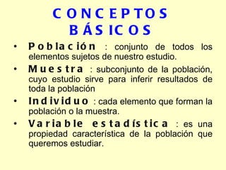 CONCEPTOS BÁSICOS Población  : conjunto de todos los elementos sujetos de nuestro estudio. Muestra  : subconjunto de la población, cuyo estudio sirve para inferir resultados de toda la población Individuo  : cada elemento que forman la población o la muestra. Variable estadística  : es una propiedad característica de la población que queremos estudiar. 