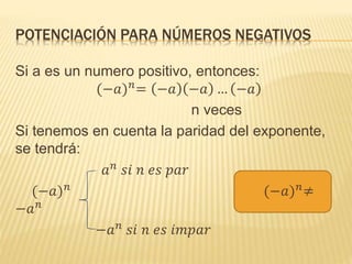 POTENCIACIÓN PARA NÚMEROS NEGATIVOS
Si a es un numero positivo, entonces:
(−𝑎) 𝑛
= −𝑎 −𝑎 … −𝑎
n veces
Si tenemos en cuenta la paridad del exponente,
se tendrá:
𝑎 𝑛
𝑠𝑖 𝑛 𝑒𝑠 𝑝𝑎𝑟
(−𝑎) 𝑛
(−𝑎) 𝑛
≠
−𝑎 𝑛
−𝑎 𝑛
𝑠𝑖 𝑛 𝑒𝑠 𝑖𝑚𝑝𝑎𝑟
 